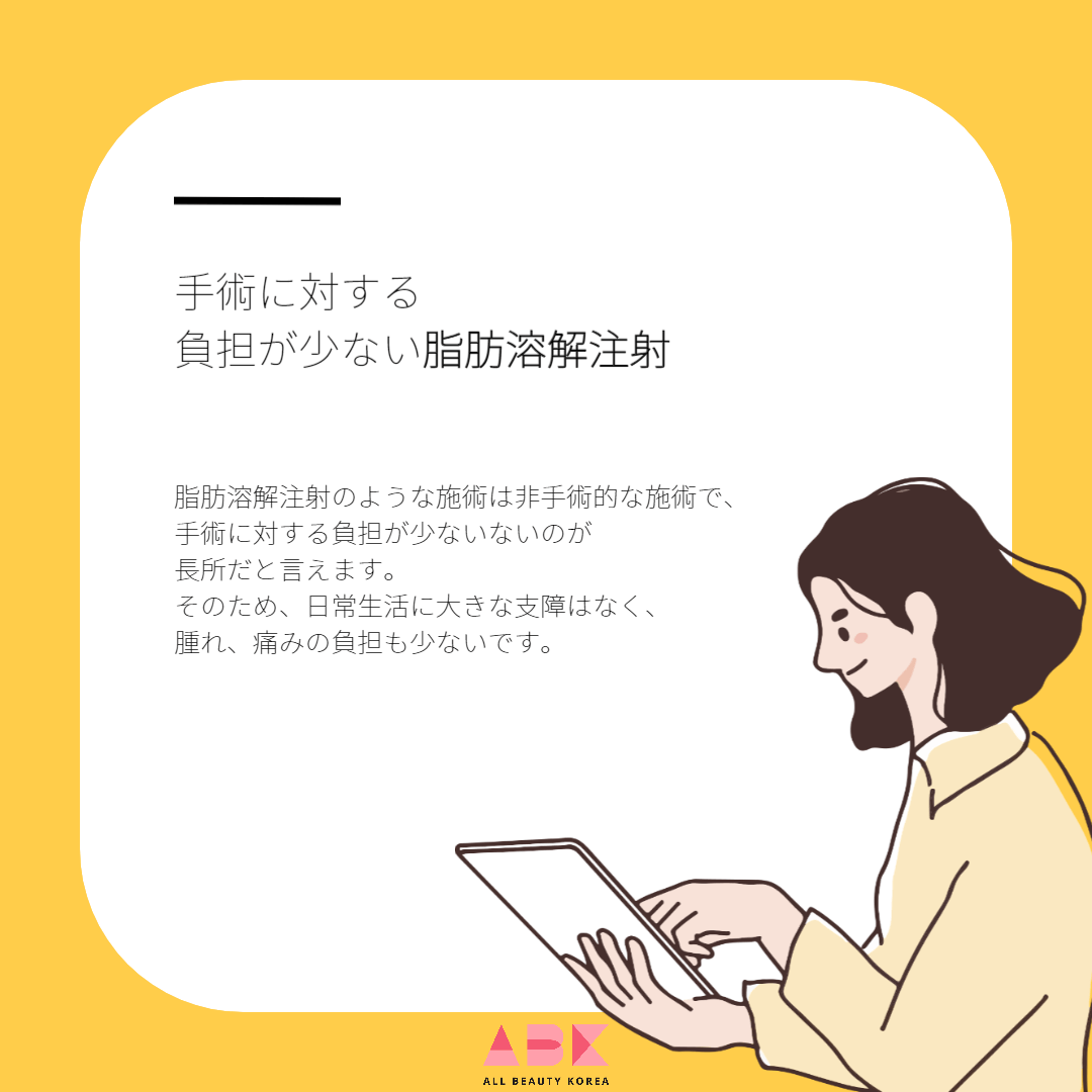 脂肪溶解注射のような施術は非手術的な施術で、手術に対する負担が少ないないのが長所だと言えます。 そのため、日常生活に大きな支障はなく、腫れ、痛みの負担も少ないです。
