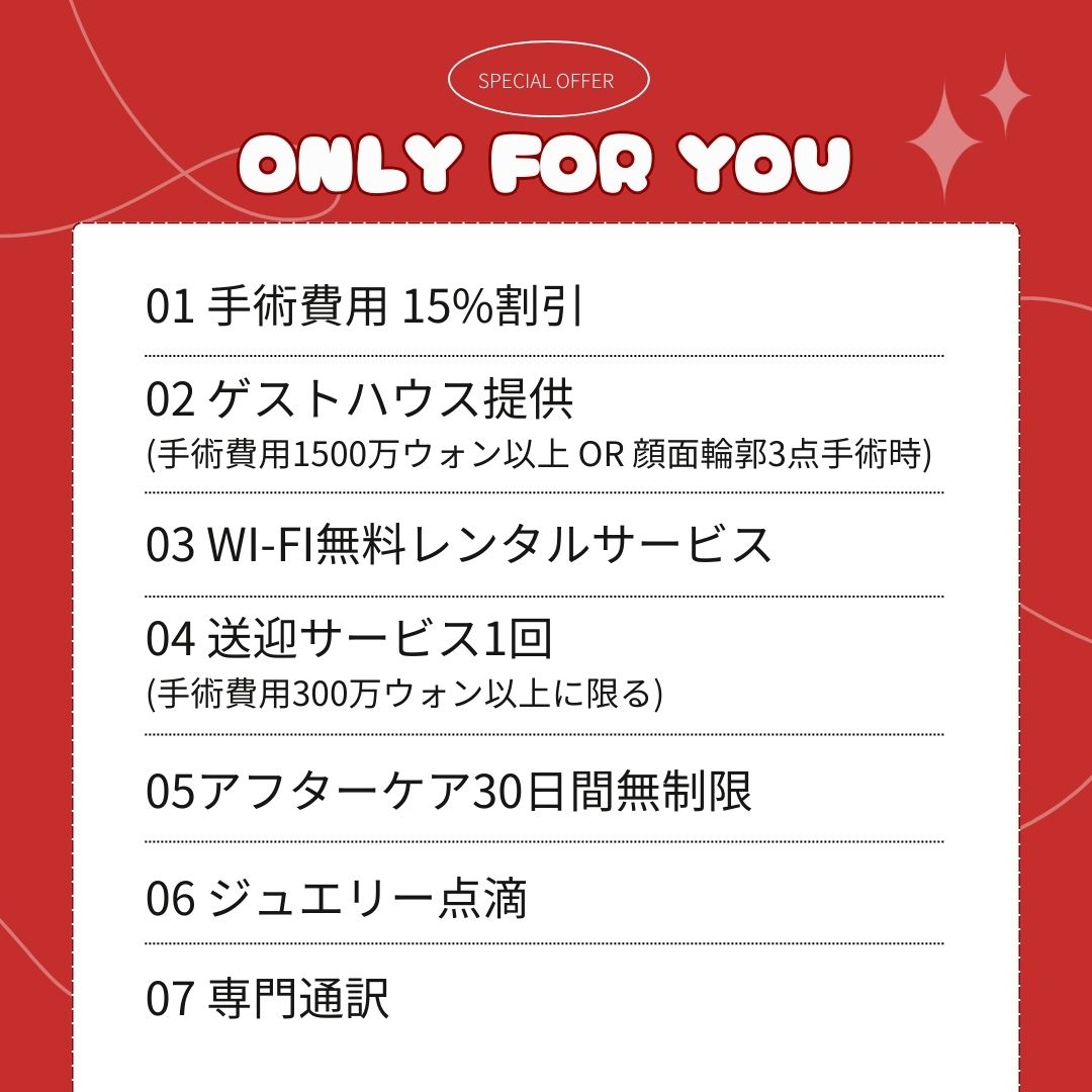 「ONLY FOR YOU」というタイトルのもと、カウンセリング会参加者向けの7つのスペシャル特典がリスト形式で記載されています。 手術費用 15%割引 ゲストハウス提供(手術費用1500万ウォン以上または顔面輪郭3点手術時) Wi-Fi無料レンタルサービス 送迎サービス1回(手術費用300万ウォン以上に限る) アフターケア30日間無制限 ジュエリー点滴 専門通訳