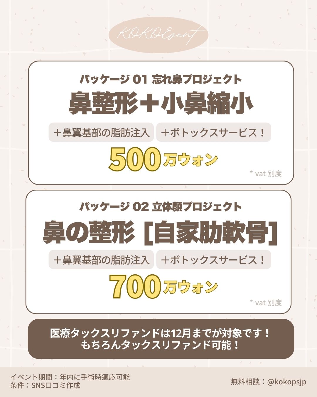 KOKO Event 韓国鼻整形特別パッケージ料金表。パッケージ01「忘れ鼻プロジェクト」は、鼻整形+小鼻縮小に加え、鼻翼基部の脂肪注入とボトックスサービスが含まれ500万ウォン。パッケージ02「立体顔プロジェクト」は、自家肋軟骨を使用した鼻整形に脂肪注入とボトックスが含まれ700万ウォン(VAT別)。医療タックスリファンドは12月まで対象。SNS口コミ作成条件のモニター価格。無料相談はLINE @kokopsjp まで。